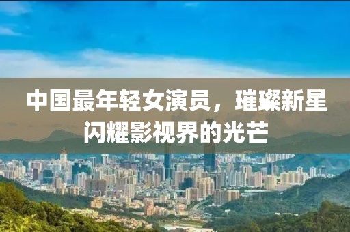 中國最年輕女演員，璀璨新星閃耀影視界的光芒