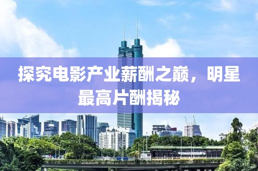 探究電影產(chǎn)業(yè)薪酬之巔，明星最高片酬揭秘