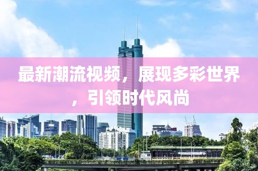 最新潮流視頻，展現(xiàn)多彩世界，引領(lǐng)時(shí)代風(fēng)尚