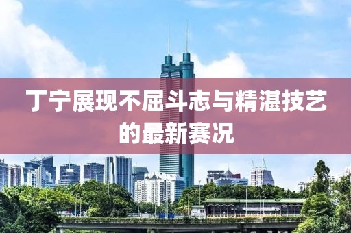 丁寧展現(xiàn)不屈斗志與精湛技藝的最新賽況