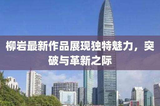 柳巖最新作品展現(xiàn)獨(dú)特魅力，突破與革新之際