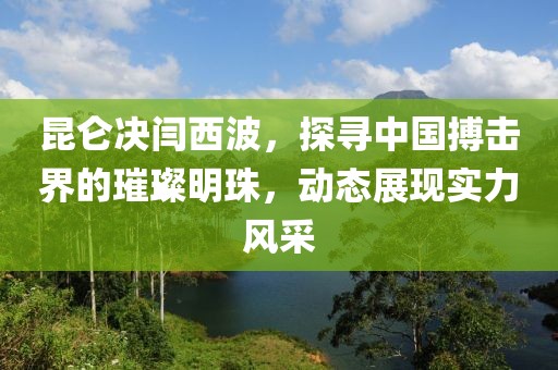 昆侖決閆西波，探尋中國搏擊界的璀璨明珠，動態(tài)展現(xiàn)實力風(fēng)采