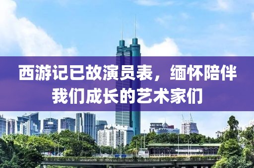 西游記已故演員表，緬懷陪伴我們成長的藝術(shù)家們