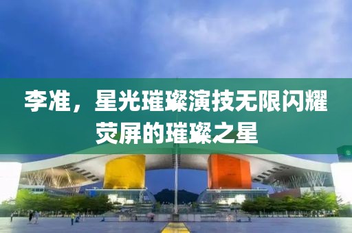 李準(zhǔn)，星光璀璨演技無限閃耀熒屏的璀璨之星