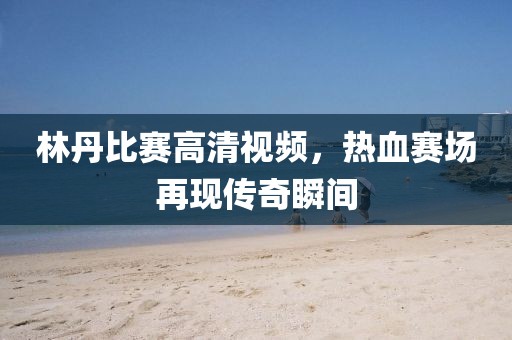 林丹比賽高清視頻，熱血賽場再現(xiàn)傳奇瞬間