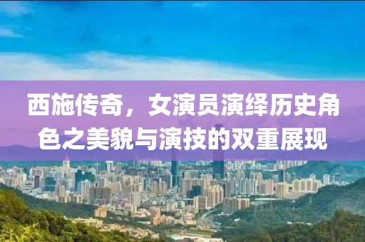 西施傳奇，女演員演繹歷史角色之美貌與演技的雙重展現(xiàn)