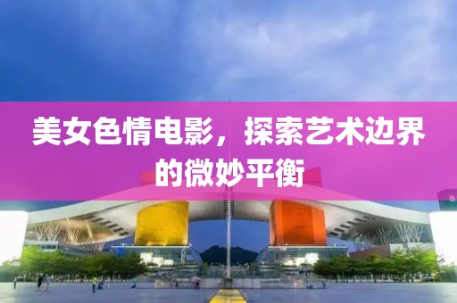 美女色情電影，探索藝術邊界的微妙平衡