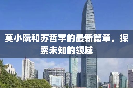 莫小阮和蘇哲宇的最新篇章，探索未知的領(lǐng)域