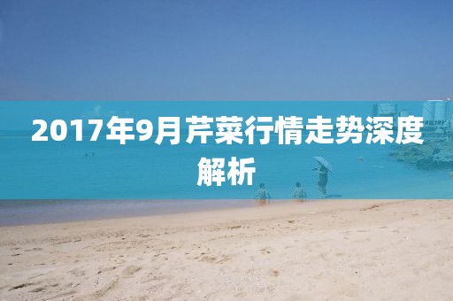 2017年9月芹菜行情走勢深度解析