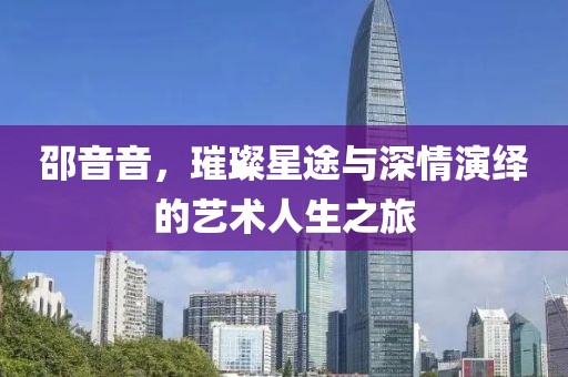 邵音音，璀璨星途與深情演繹的藝術(shù)人生之旅