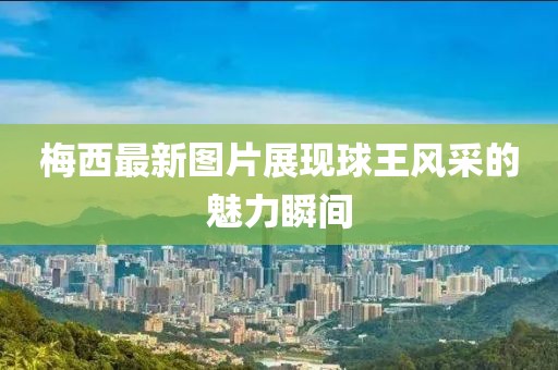 梅西最新圖片展現(xiàn)球王風(fēng)采的魅力瞬間