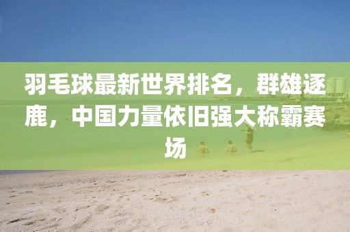 羽毛球最新世界排名，群雄逐鹿，中國力量依舊強(qiáng)大稱霸賽場(chǎng)