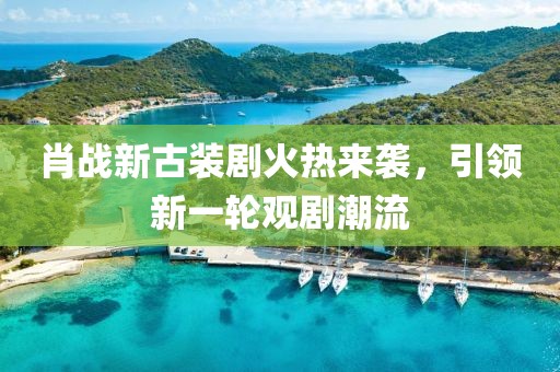 肖戰(zhàn)新古裝劇火熱來襲，引領(lǐng)新一輪觀劇潮流