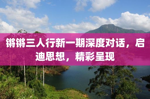 鏘鏘三人行新一期深度對話，啟迪思想，精彩呈現(xiàn)