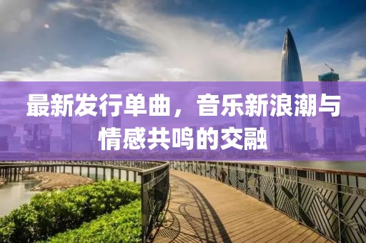 最新發(fā)行單曲，音樂新浪潮與情感共鳴的交融