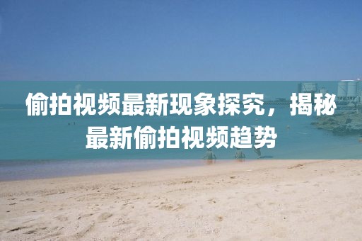 偷拍視頻最新現(xiàn)象探究，揭秘最新偷拍視頻趨勢(shì)