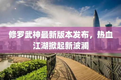修羅武神最新版本發(fā)布，熱血江湖掀起新波瀾