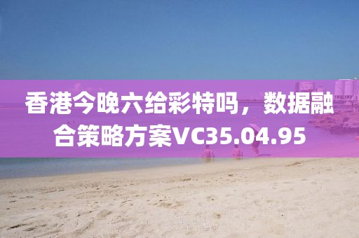 香港今晚六給彩特嗎，數(shù)據(jù)融合策略方案VC35.04.95