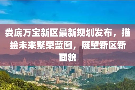 婁底萬寶新區(qū)最新規(guī)劃發(fā)布，描繪未來繁榮藍(lán)圖，展望新區(qū)新面貌