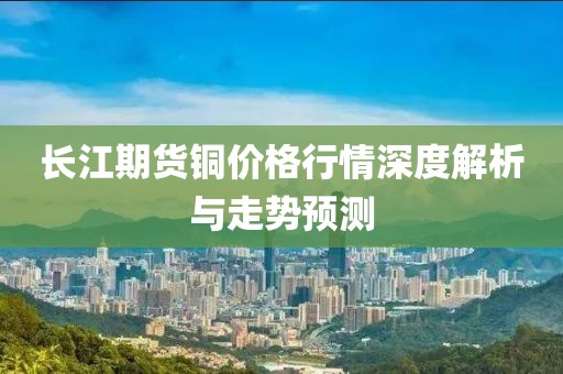 長江期貨銅價格行情深度解析與走勢預(yù)測