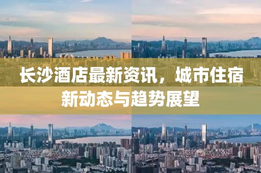 長沙酒店最新資訊，城市住宿新動態(tài)與趨勢展望