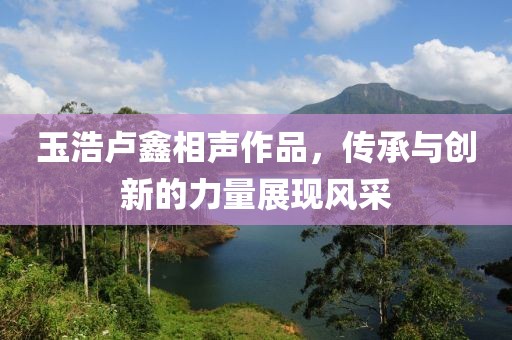 玉浩盧鑫相聲作品，傳承與創(chuàng)新的力量展現(xiàn)風(fēng)采