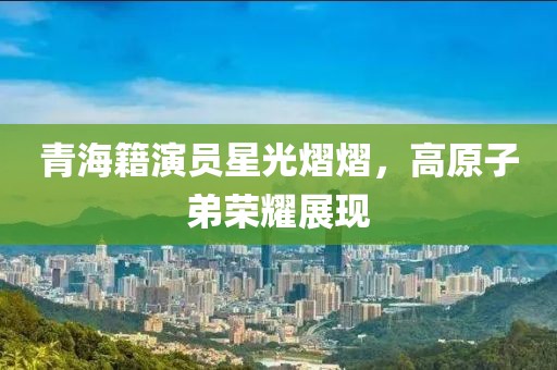 青海籍演員星光熠熠，高原子弟榮耀展現(xiàn)