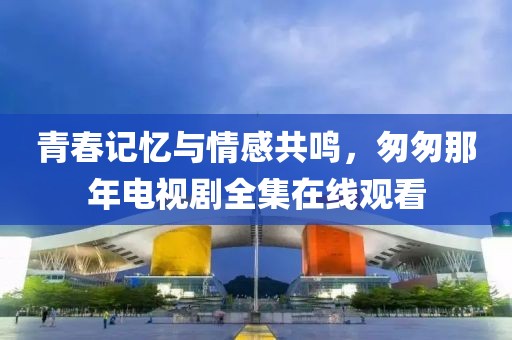 青春記憶與情感共鳴，匆匆那年電視劇全集在線觀看