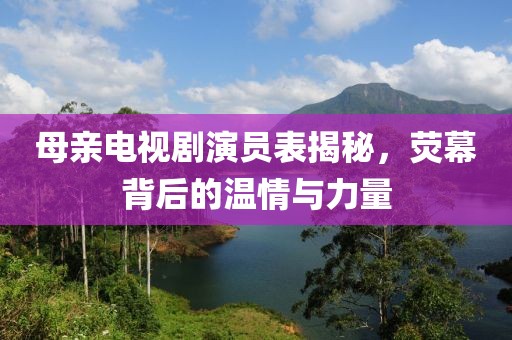 母親電視劇演員表揭秘，熒幕背后的溫情與力量