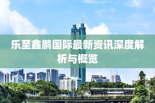 樂至鑫鵬國際最新資訊深度解析與概覽