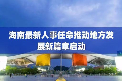 海南最新人事任命推動(dòng)地方發(fā)展新篇章啟動(dòng)