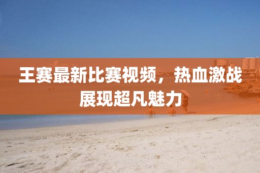 王賽最新比賽視頻，熱血激戰(zhàn)展現(xiàn)超凡魅力