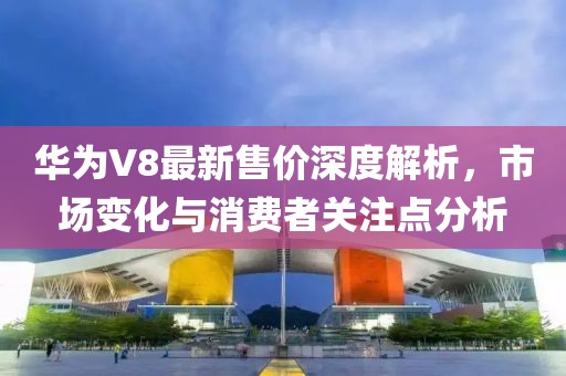 華為V8最新售價(jià)深度解析，市場變化與消費(fèi)者關(guān)注點(diǎn)分析