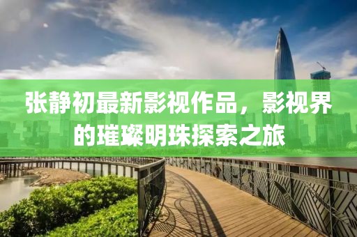 張靜初最新影視作品，影視界的璀璨明珠探索之旅