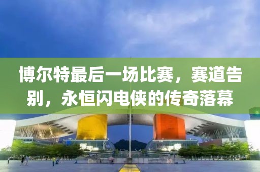 博爾特最后一場比賽，賽道告別，永恒閃電俠的傳奇落幕