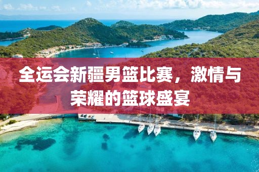 全運(yùn)會(huì)新疆男籃比賽，激情與榮耀的籃球盛宴