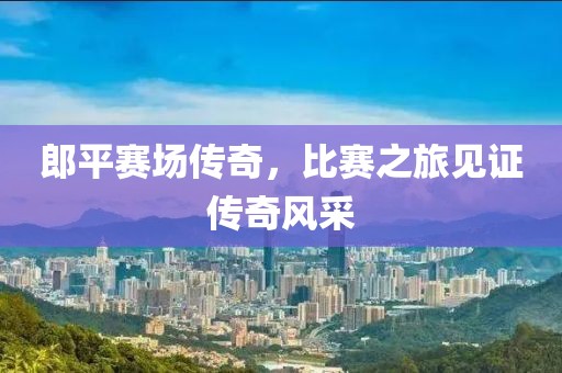 郎平賽場(chǎng)傳奇，比賽之旅見證傳奇風(fēng)采