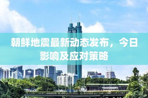 朝鮮地震最新動(dòng)態(tài)發(fā)布，今日影響及應(yīng)對(duì)策略