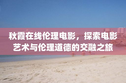 秋霞在線倫理電影，探索電影藝術(shù)與倫理道德的交融之旅