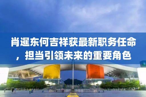 肖暹東何吉祥獲最新職務任命，擔當引領未來的重要角色