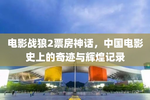 電影戰(zhàn)狼2票房神話，中國電影史上的奇跡與輝煌記錄
