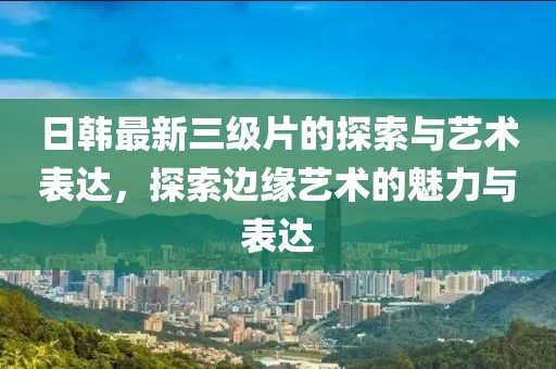 日韓最新三級片的探索與藝術(shù)表達，探索邊緣藝術(shù)的魅力與表達