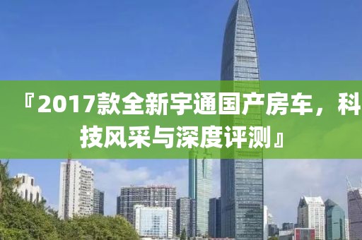 『2017款全新宇通國產(chǎn)房車，科技風(fēng)采與深度評測』