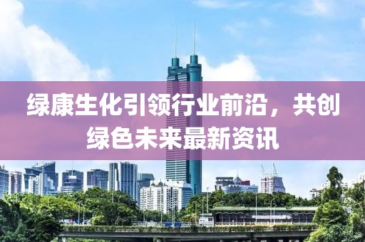 綠康生化引領(lǐng)行業(yè)前沿，共創(chuàng)綠色未來最新資訊