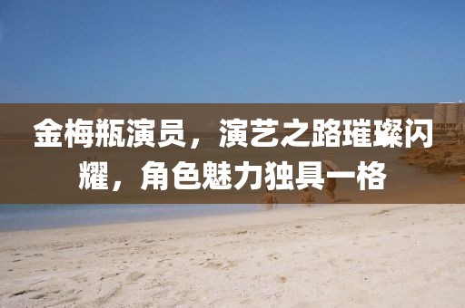 金梅瓶演員，演藝之路璀璨閃耀，角色魅力獨(dú)具一格