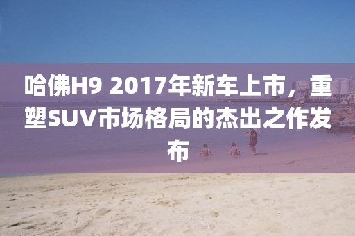 哈佛H9 2017年新車上市，重塑SUV市場(chǎng)格局的杰出之作發(fā)布
