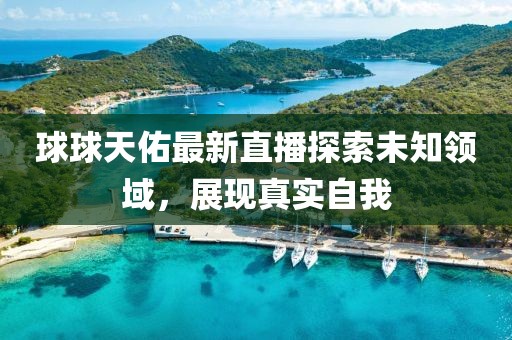 球球天佑最新直播探索未知領(lǐng)域，展現(xiàn)真實(shí)自我