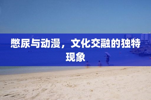 憋尿與動漫，文化交融的獨特現(xiàn)象