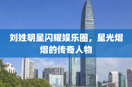 劉姓明星閃耀娛樂(lè)圈，星光熠熠的傳奇人物