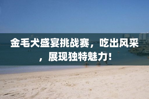 金毛犬盛宴挑戰(zhàn)賽，吃出風(fēng)采，展現(xiàn)獨(dú)特魅力！